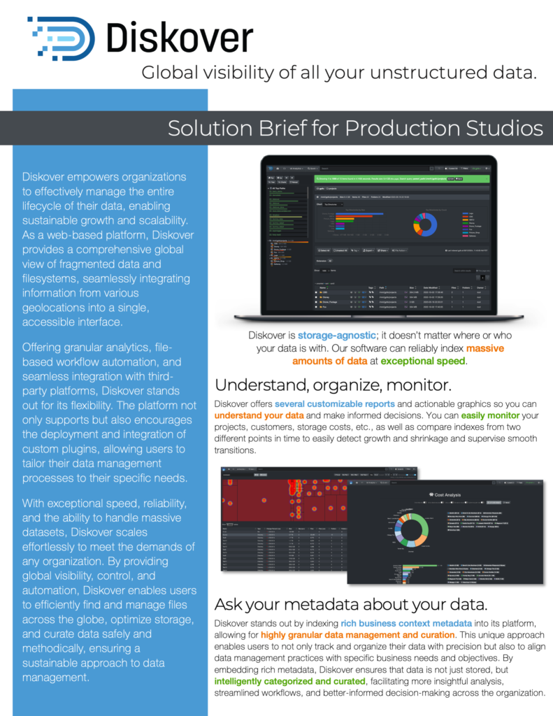 Diskover’s unique architecture allows production studios to keep track of their projects/data sitting at different post-houses. Diskover provides up-to-date indexes of all files both on- premise and in S3 buckets. The distributed architecture enables the components responsible for index tasks to be geographically distributed to proximity of storage repositories being indexed. The distributed architecture provides Production Studios the ability to have a “portal” into their scattered projects/data distributed among post facilities providing content services. The search indexes can be integrated into existing Production Studios’ pipelines via robust, open, industry- standard APIs. In addition, Diskover has off-the-shelf plugins to enrich common scheduling and media packages, like Xytech, Telestream Vantage and Glim, CineViewer, and more.